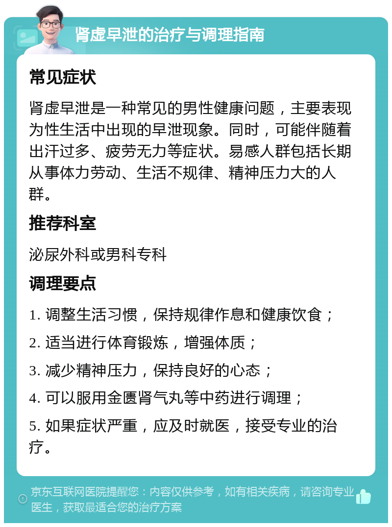 肾虚早泄的治疗与调理指南 常见症状 肾虚早泄是一种常见的男性健康问题，主要表现为性生活中出现的早泄现象。同时，可能伴随着出汗过多、疲劳无力等症状。易感人群包括长期从事体力劳动、生活不规律、精神压力大的人群。 推荐科室 泌尿外科或男科专科 调理要点 1. 调整生活习惯，保持规律作息和健康饮食； 2. 适当进行体育锻炼，增强体质； 3. 减少精神压力，保持良好的心态； 4. 可以服用金匮肾气丸等中药进行调理； 5. 如果症状严重，应及时就医，接受专业的治疗。