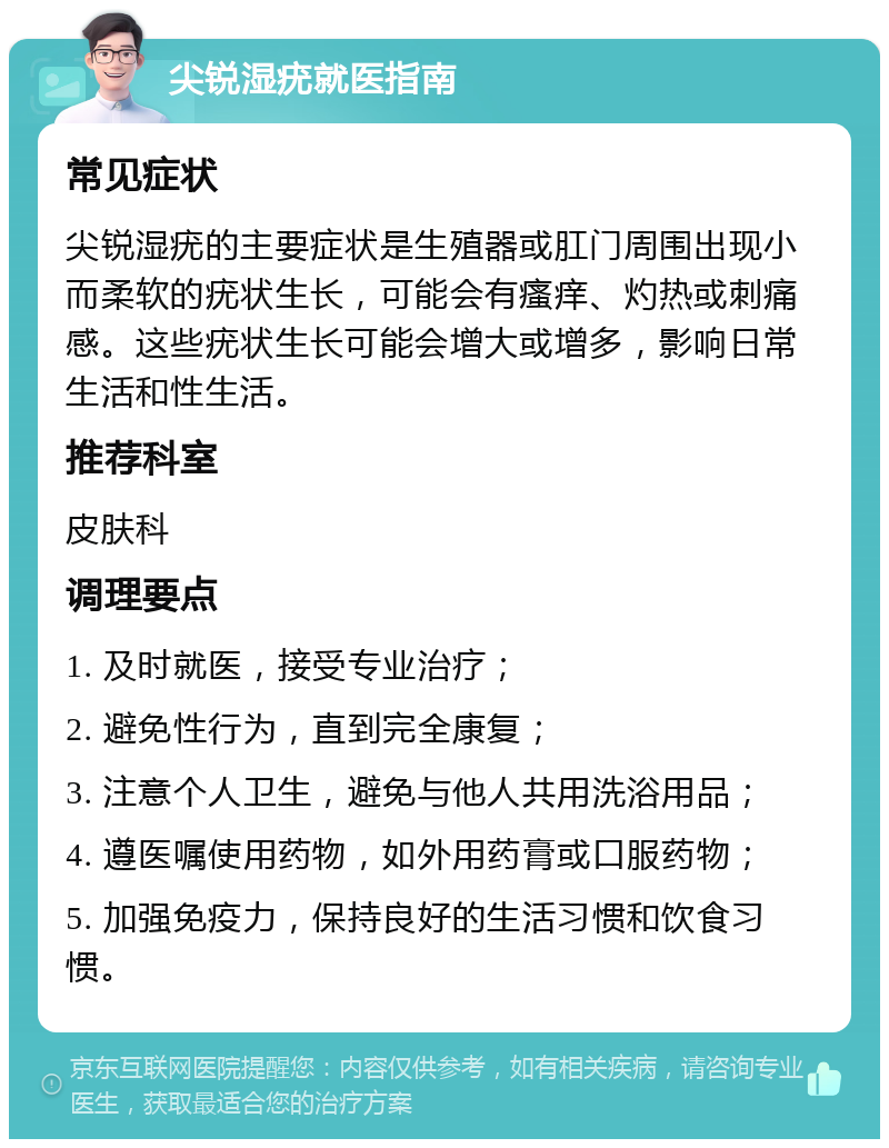 尖锐湿疣就医指南 常见症状 尖锐湿疣的主要症状是生殖器或肛门周围出现小而柔软的疣状生长，可能会有瘙痒、灼热或刺痛感。这些疣状生长可能会增大或增多，影响日常生活和性生活。 推荐科室 皮肤科 调理要点 1. 及时就医，接受专业治疗； 2. 避免性行为，直到完全康复； 3. 注意个人卫生，避免与他人共用洗浴用品； 4. 遵医嘱使用药物，如外用药膏或口服药物； 5. 加强免疫力，保持良好的生活习惯和饮食习惯。