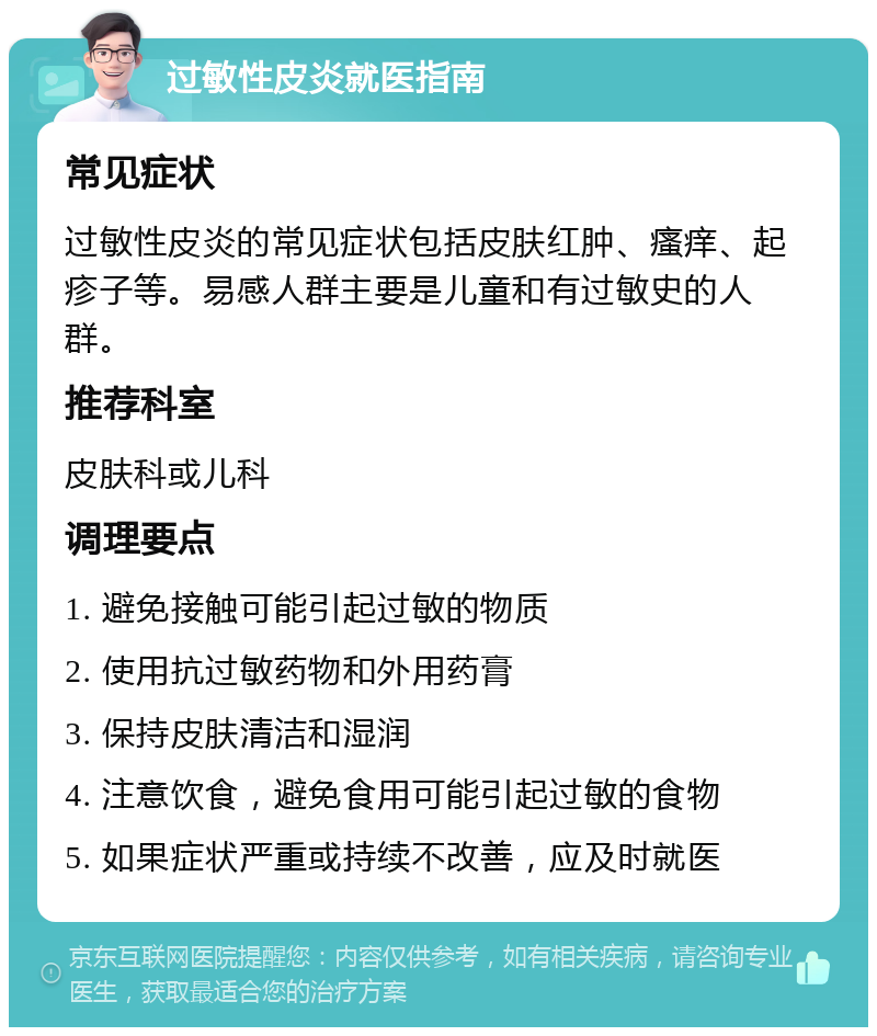 过敏性皮炎就医指南 常见症状 过敏性皮炎的常见症状包括皮肤红肿、瘙痒、起疹子等。易感人群主要是儿童和有过敏史的人群。 推荐科室 皮肤科或儿科 调理要点 1. 避免接触可能引起过敏的物质 2. 使用抗过敏药物和外用药膏 3. 保持皮肤清洁和湿润 4. 注意饮食，避免食用可能引起过敏的食物 5. 如果症状严重或持续不改善，应及时就医