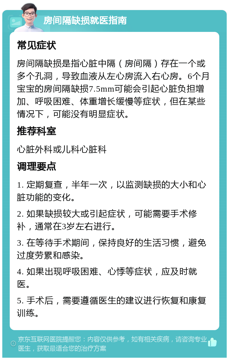 房间隔缺损就医指南 常见症状 房间隔缺损是指心脏中隔（房间隔）存在一个或多个孔洞，导致血液从左心房流入右心房。6个月宝宝的房间隔缺损7.5mm可能会引起心脏负担增加、呼吸困难、体重增长缓慢等症状，但在某些情况下，可能没有明显症状。 推荐科室 心脏外科或儿科心脏科 调理要点 1. 定期复查，半年一次，以监测缺损的大小和心脏功能的变化。 2. 如果缺损较大或引起症状，可能需要手术修补，通常在3岁左右进行。 3. 在等待手术期间，保持良好的生活习惯，避免过度劳累和感染。 4. 如果出现呼吸困难、心悸等症状，应及时就医。 5. 手术后，需要遵循医生的建议进行恢复和康复训练。