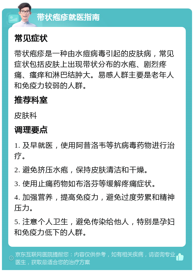 带状疱疹就医指南 常见症状 带状疱疹是一种由水痘病毒引起的皮肤病，常见症状包括皮肤上出现带状分布的水疱、剧烈疼痛、瘙痒和淋巴结肿大。易感人群主要是老年人和免疫力较弱的人群。 推荐科室 皮肤科 调理要点 1. 及早就医，使用阿昔洛韦等抗病毒药物进行治疗。 2. 避免挤压水疱，保持皮肤清洁和干燥。 3. 使用止痛药物如布洛芬等缓解疼痛症状。 4. 加强营养，提高免疫力，避免过度劳累和精神压力。 5. 注意个人卫生，避免传染给他人，特别是孕妇和免疫力低下的人群。