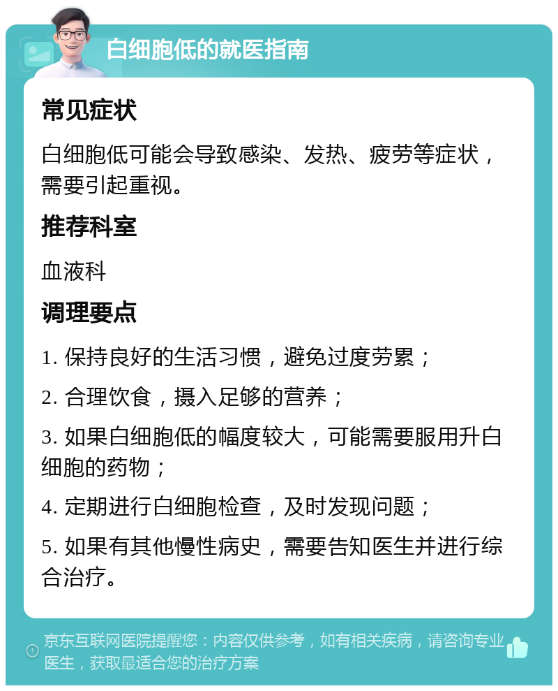 白细胞低的就医指南 常见症状 白细胞低可能会导致感染、发热、疲劳等症状，需要引起重视。 推荐科室 血液科 调理要点 1. 保持良好的生活习惯，避免过度劳累； 2. 合理饮食，摄入足够的营养； 3. 如果白细胞低的幅度较大，可能需要服用升白细胞的药物； 4. 定期进行白细胞检查，及时发现问题； 5. 如果有其他慢性病史，需要告知医生并进行综合治疗。