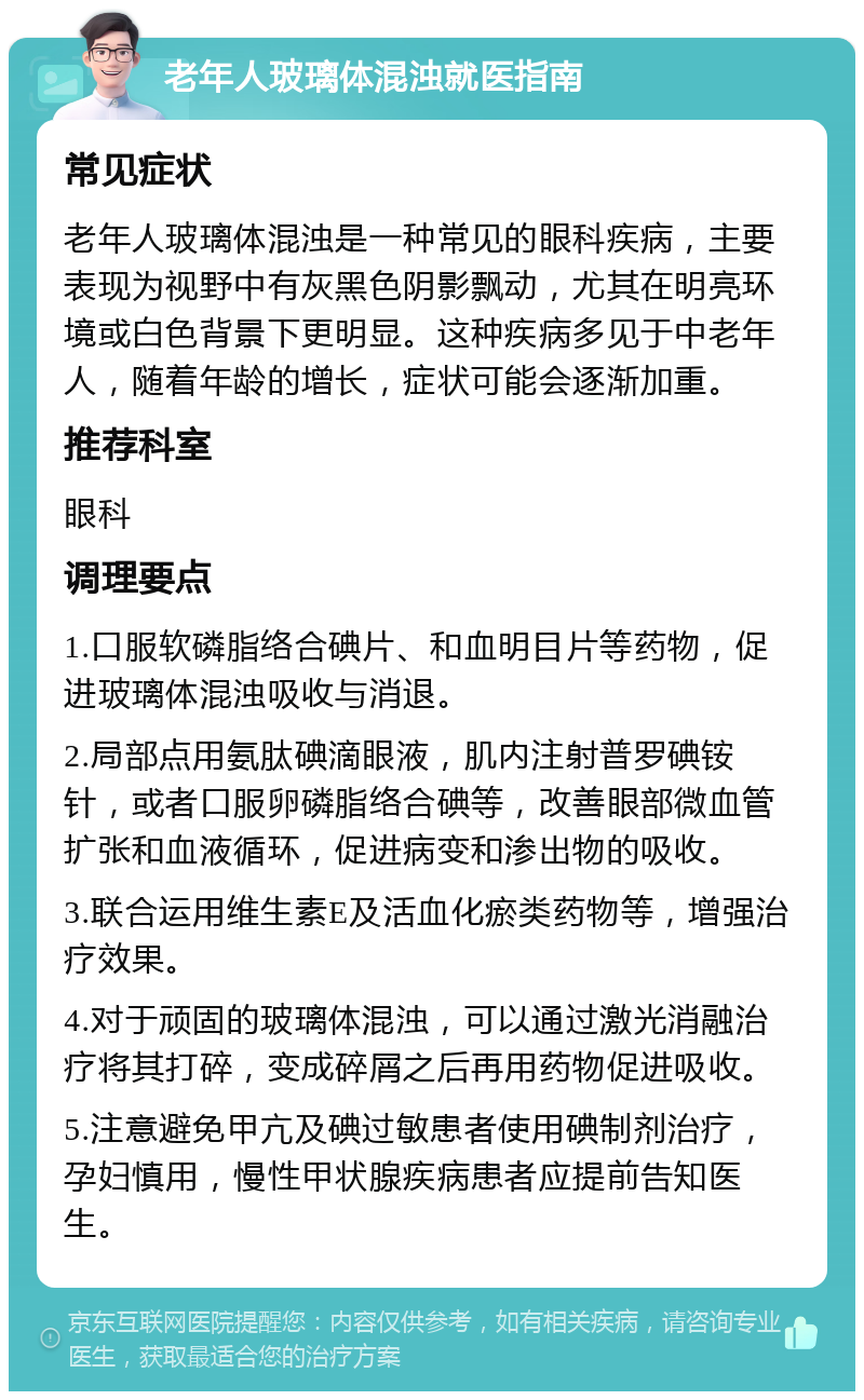 老年人玻璃体混浊就医指南 常见症状 老年人玻璃体混浊是一种常见的眼科疾病，主要表现为视野中有灰黑色阴影飘动，尤其在明亮环境或白色背景下更明显。这种疾病多见于中老年人，随着年龄的增长，症状可能会逐渐加重。 推荐科室 眼科 调理要点 1.口服软磷脂络合碘片、和血明目片等药物，促进玻璃体混浊吸收与消退。 2.局部点用氨肽碘滴眼液，肌内注射普罗碘铵针，或者口服卵磷脂络合碘等，改善眼部微血管扩张和血液循环，促进病变和渗出物的吸收。 3.联合运用维生素E及活血化瘀类药物等，增强治疗效果。 4.对于顽固的玻璃体混浊，可以通过激光消融治疗将其打碎，变成碎屑之后再用药物促进吸收。 5.注意避免甲亢及碘过敏患者使用碘制剂治疗，孕妇慎用，慢性甲状腺疾病患者应提前告知医生。