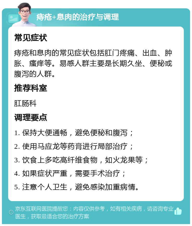 痔疮+息肉的治疗与调理 常见症状 痔疮和息肉的常见症状包括肛门疼痛、出血、肿胀、瘙痒等。易感人群主要是长期久坐、便秘或腹泻的人群。 推荐科室 肛肠科 调理要点 1. 保持大便通畅，避免便秘和腹泻； 2. 使用马应龙等药膏进行局部治疗； 3. 饮食上多吃高纤维食物，如火龙果等； 4. 如果症状严重，需要手术治疗； 5. 注意个人卫生，避免感染加重病情。