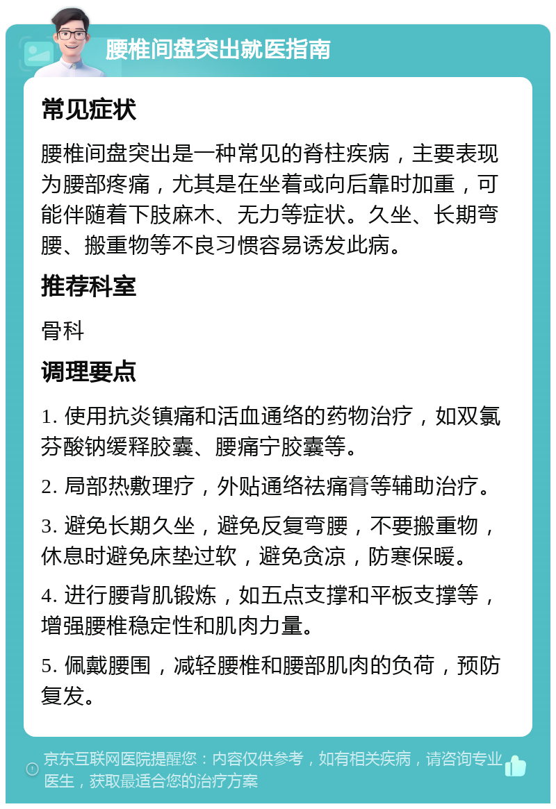 腰椎间盘突出就医指南 常见症状 腰椎间盘突出是一种常见的脊柱疾病，主要表现为腰部疼痛，尤其是在坐着或向后靠时加重，可能伴随着下肢麻木、无力等症状。久坐、长期弯腰、搬重物等不良习惯容易诱发此病。 推荐科室 骨科 调理要点 1. 使用抗炎镇痛和活血通络的药物治疗，如双氯芬酸钠缓释胶囊、腰痛宁胶囊等。 2. 局部热敷理疗，外贴通络祛痛膏等辅助治疗。 3. 避免长期久坐，避免反复弯腰，不要搬重物，休息时避免床垫过软，避免贪凉，防寒保暖。 4. 进行腰背肌锻炼，如五点支撑和平板支撑等，增强腰椎稳定性和肌肉力量。 5. 佩戴腰围，减轻腰椎和腰部肌肉的负荷，预防复发。