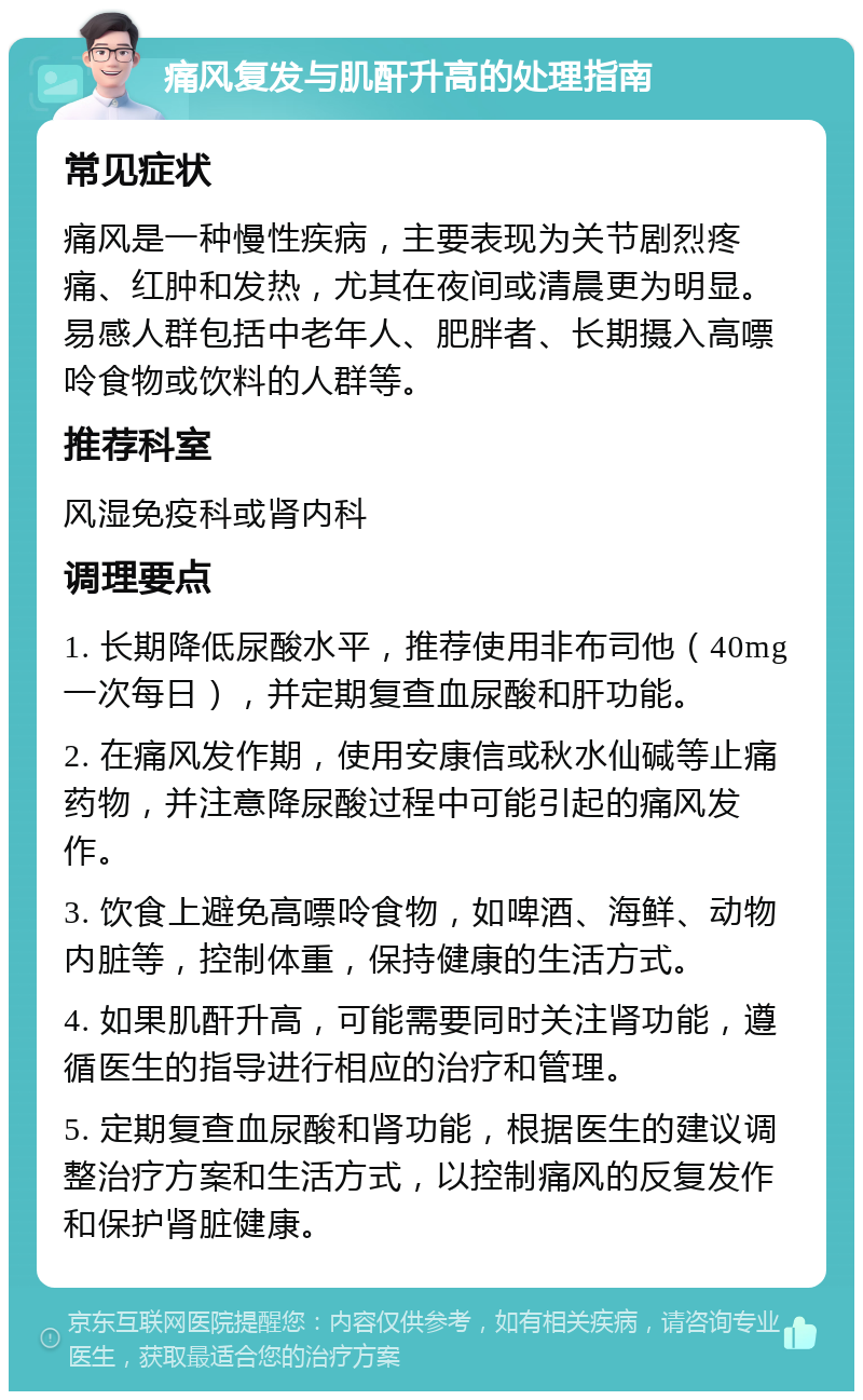 痛风复发与肌酐升高的处理指南 常见症状 痛风是一种慢性疾病，主要表现为关节剧烈疼痛、红肿和发热，尤其在夜间或清晨更为明显。易感人群包括中老年人、肥胖者、长期摄入高嘌呤食物或饮料的人群等。 推荐科室 风湿免疫科或肾内科 调理要点 1. 长期降低尿酸水平，推荐使用非布司他（40mg一次每日），并定期复查血尿酸和肝功能。 2. 在痛风发作期，使用安康信或秋水仙碱等止痛药物，并注意降尿酸过程中可能引起的痛风发作。 3. 饮食上避免高嘌呤食物，如啤酒、海鲜、动物内脏等，控制体重，保持健康的生活方式。 4. 如果肌酐升高，可能需要同时关注肾功能，遵循医生的指导进行相应的治疗和管理。 5. 定期复查血尿酸和肾功能，根据医生的建议调整治疗方案和生活方式，以控制痛风的反复发作和保护肾脏健康。