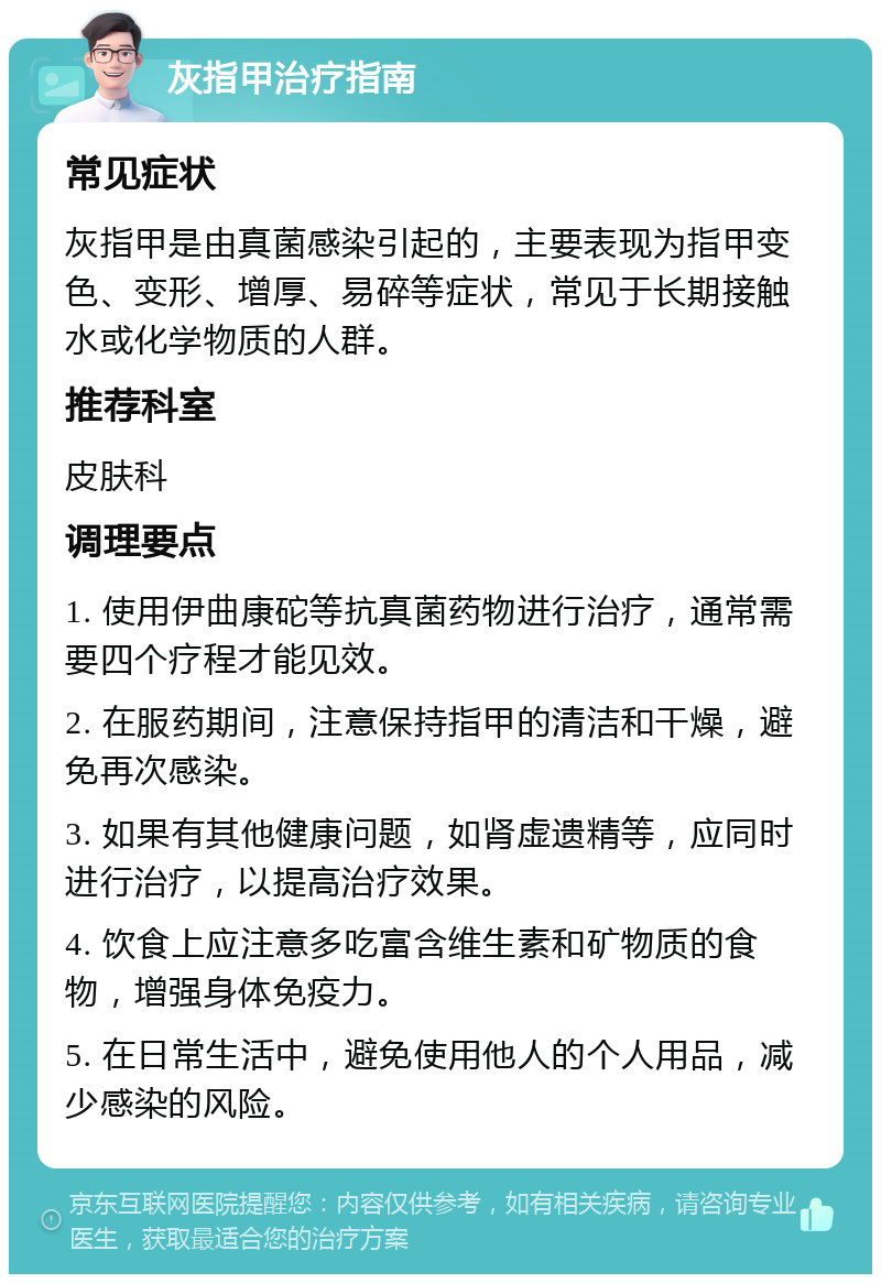 灰指甲治疗指南 常见症状 灰指甲是由真菌感染引起的，主要表现为指甲变色、变形、增厚、易碎等症状，常见于长期接触水或化学物质的人群。 推荐科室 皮肤科 调理要点 1. 使用伊曲康砣等抗真菌药物进行治疗，通常需要四个疗程才能见效。 2. 在服药期间，注意保持指甲的清洁和干燥，避免再次感染。 3. 如果有其他健康问题，如肾虚遗精等，应同时进行治疗，以提高治疗效果。 4. 饮食上应注意多吃富含维生素和矿物质的食物，增强身体免疫力。 5. 在日常生活中，避免使用他人的个人用品，减少感染的风险。