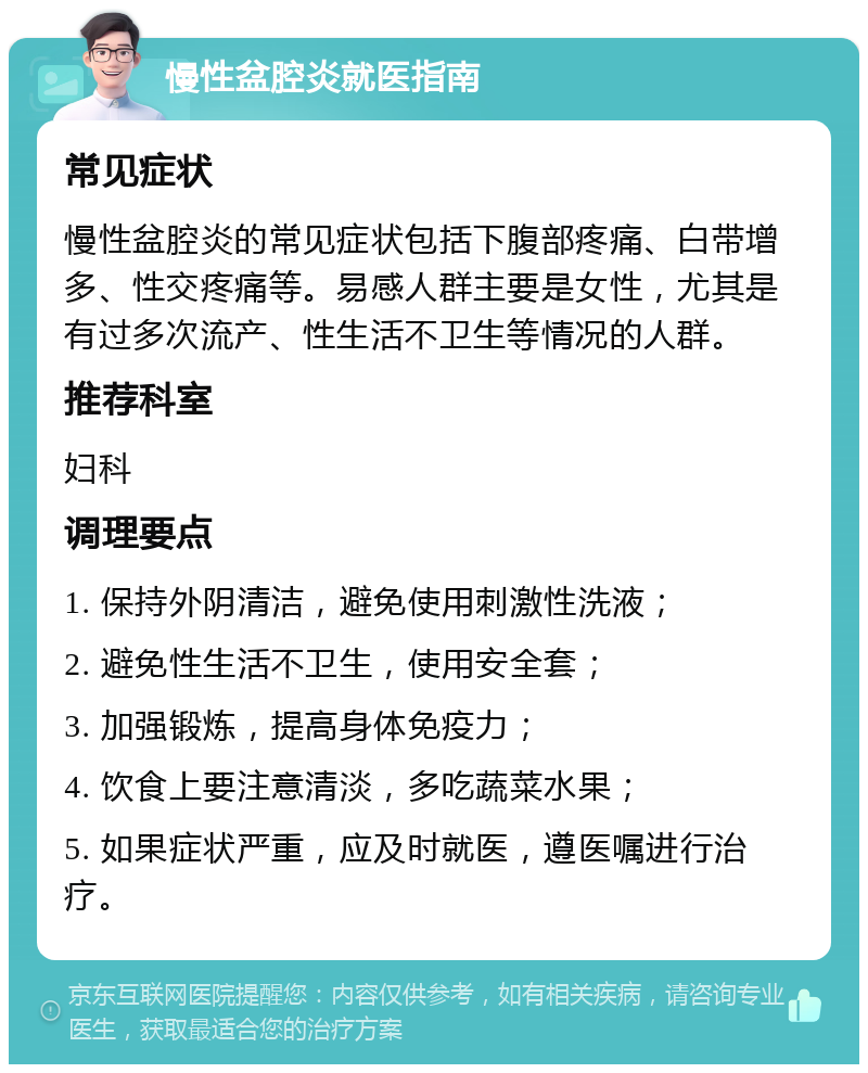 慢性盆腔炎就医指南 常见症状 慢性盆腔炎的常见症状包括下腹部疼痛、白带增多、性交疼痛等。易感人群主要是女性，尤其是有过多次流产、性生活不卫生等情况的人群。 推荐科室 妇科 调理要点 1. 保持外阴清洁，避免使用刺激性洗液； 2. 避免性生活不卫生，使用安全套； 3. 加强锻炼，提高身体免疫力； 4. 饮食上要注意清淡，多吃蔬菜水果； 5. 如果症状严重，应及时就医，遵医嘱进行治疗。