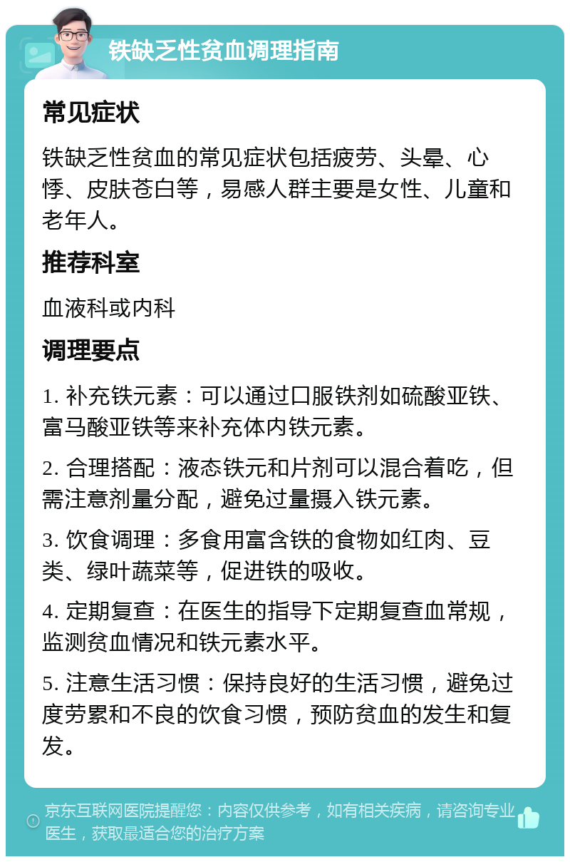 铁缺乏性贫血调理指南 常见症状 铁缺乏性贫血的常见症状包括疲劳、头晕、心悸、皮肤苍白等，易感人群主要是女性、儿童和老年人。 推荐科室 血液科或内科 调理要点 1. 补充铁元素：可以通过口服铁剂如硫酸亚铁、富马酸亚铁等来补充体内铁元素。 2. 合理搭配：液态铁元和片剂可以混合着吃，但需注意剂量分配，避免过量摄入铁元素。 3. 饮食调理：多食用富含铁的食物如红肉、豆类、绿叶蔬菜等，促进铁的吸收。 4. 定期复查：在医生的指导下定期复查血常规，监测贫血情况和铁元素水平。 5. 注意生活习惯：保持良好的生活习惯，避免过度劳累和不良的饮食习惯，预防贫血的发生和复发。