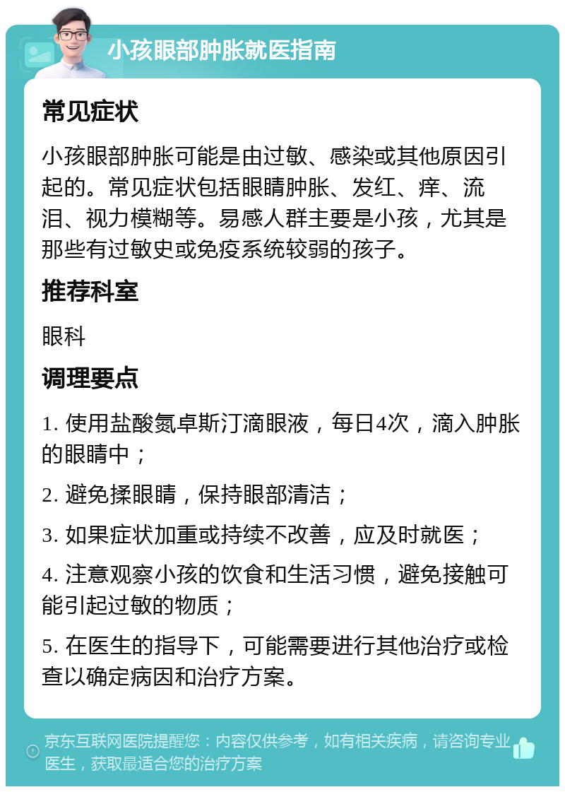 小孩眼部肿胀就医指南 常见症状 小孩眼部肿胀可能是由过敏、感染或其他原因引起的。常见症状包括眼睛肿胀、发红、痒、流泪、视力模糊等。易感人群主要是小孩，尤其是那些有过敏史或免疫系统较弱的孩子。 推荐科室 眼科 调理要点 1. 使用盐酸氮卓斯汀滴眼液，每日4次，滴入肿胀的眼睛中； 2. 避免揉眼睛，保持眼部清洁； 3. 如果症状加重或持续不改善，应及时就医； 4. 注意观察小孩的饮食和生活习惯，避免接触可能引起过敏的物质； 5. 在医生的指导下，可能需要进行其他治疗或检查以确定病因和治疗方案。