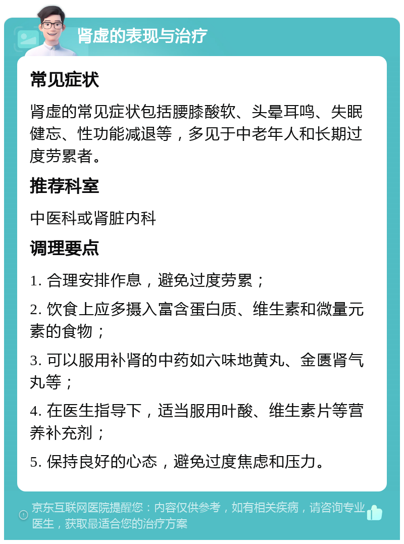 肾虚的表现与治疗 常见症状 肾虚的常见症状包括腰膝酸软、头晕耳鸣、失眠健忘、性功能减退等，多见于中老年人和长期过度劳累者。 推荐科室 中医科或肾脏内科 调理要点 1. 合理安排作息，避免过度劳累； 2. 饮食上应多摄入富含蛋白质、维生素和微量元素的食物； 3. 可以服用补肾的中药如六味地黄丸、金匮肾气丸等； 4. 在医生指导下，适当服用叶酸、维生素片等营养补充剂； 5. 保持良好的心态，避免过度焦虑和压力。