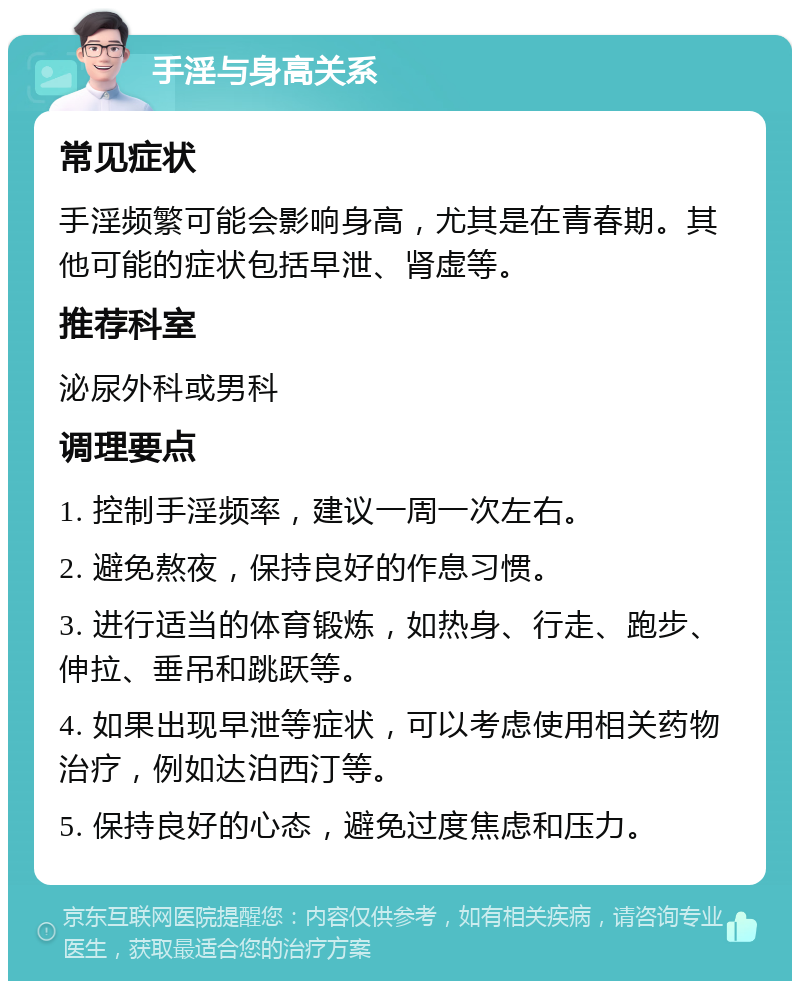 手淫与身高关系 常见症状 手淫频繁可能会影响身高，尤其是在青春期。其他可能的症状包括早泄、肾虚等。 推荐科室 泌尿外科或男科 调理要点 1. 控制手淫频率，建议一周一次左右。 2. 避免熬夜，保持良好的作息习惯。 3. 进行适当的体育锻炼，如热身、行走、跑步、伸拉、垂吊和跳跃等。 4. 如果出现早泄等症状，可以考虑使用相关药物治疗，例如达泊西汀等。 5. 保持良好的心态，避免过度焦虑和压力。