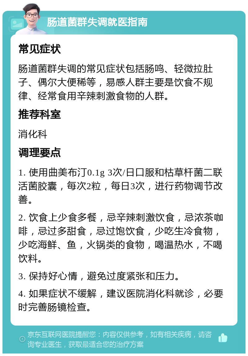 肠道菌群失调就医指南 常见症状 肠道菌群失调的常见症状包括肠鸣、轻微拉肚子、偶尔大便稀等，易感人群主要是饮食不规律、经常食用辛辣刺激食物的人群。 推荐科室 消化科 调理要点 1. 使用曲美布汀0.1g 3次/日口服和枯草杆菌二联活菌胶囊，每次2粒，每日3次，进行药物调节改善。 2. 饮食上少食多餐，忌辛辣刺激饮食，忌浓茶咖啡，忌过多甜食，忌过饱饮食，少吃生冷食物，少吃海鲜、鱼，火锅类的食物，喝温热水，不喝饮料。 3. 保持好心情，避免过度紧张和压力。 4. 如果症状不缓解，建议医院消化科就诊，必要时完善肠镜检查。