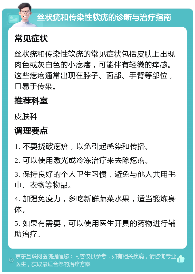 丝状疣和传染性软疣的诊断与治疗指南 常见症状 丝状疣和传染性软疣的常见症状包括皮肤上出现肉色或灰白色的小疙瘩，可能伴有轻微的痒感。这些疙瘩通常出现在脖子、面部、手臂等部位，且易于传染。 推荐科室 皮肤科 调理要点 1. 不要挠破疙瘩，以免引起感染和传播。 2. 可以使用激光或冷冻治疗来去除疙瘩。 3. 保持良好的个人卫生习惯，避免与他人共用毛巾、衣物等物品。 4. 加强免疫力，多吃新鲜蔬菜水果，适当锻炼身体。 5. 如果有需要，可以使用医生开具的药物进行辅助治疗。