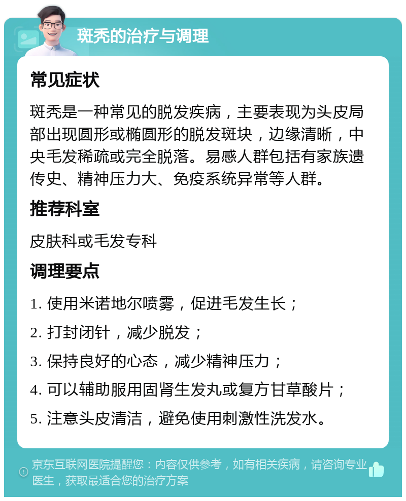 斑秃的治疗与调理 常见症状 斑秃是一种常见的脱发疾病，主要表现为头皮局部出现圆形或椭圆形的脱发斑块，边缘清晰，中央毛发稀疏或完全脱落。易感人群包括有家族遗传史、精神压力大、免疫系统异常等人群。 推荐科室 皮肤科或毛发专科 调理要点 1. 使用米诺地尔喷雾，促进毛发生长； 2. 打封闭针，减少脱发； 3. 保持良好的心态，减少精神压力； 4. 可以辅助服用固肾生发丸或复方甘草酸片； 5. 注意头皮清洁，避免使用刺激性洗发水。