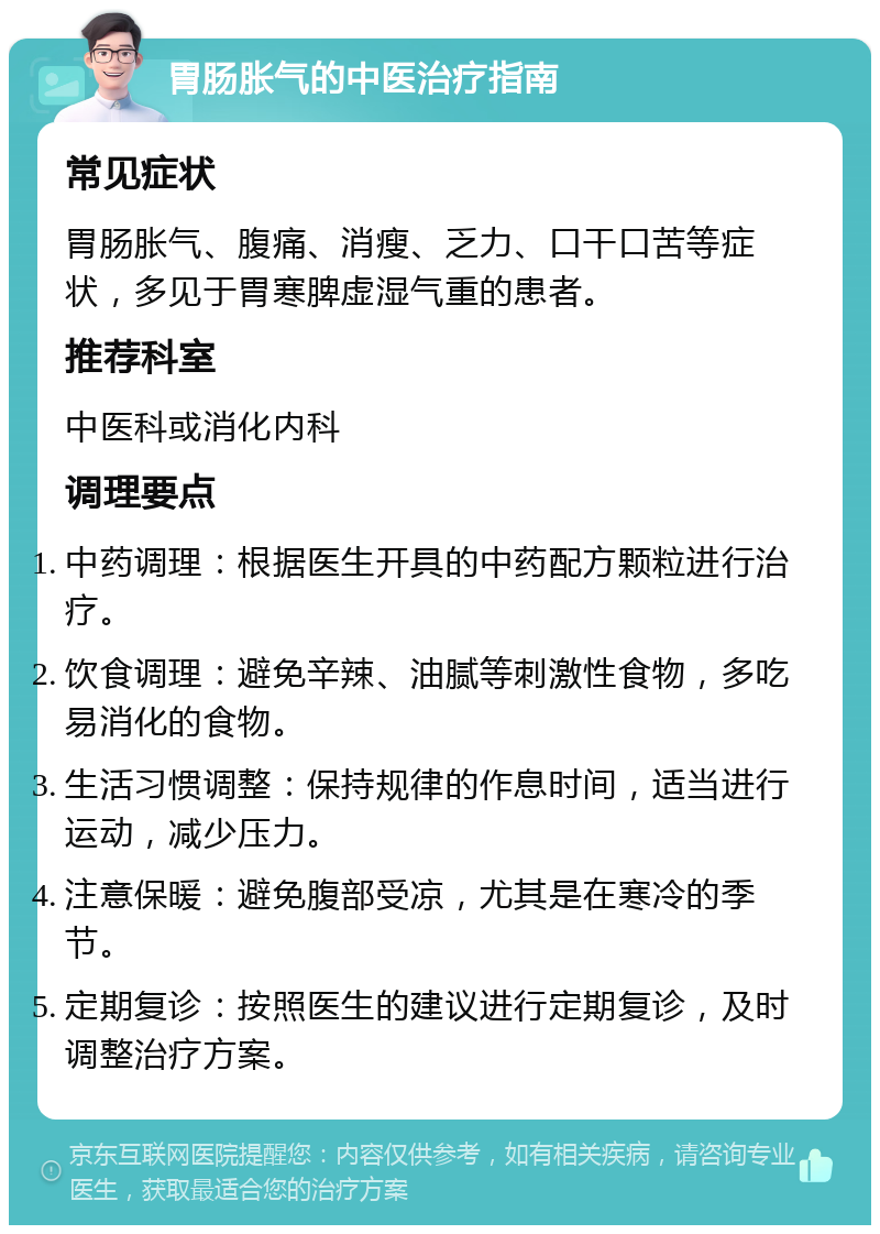 胃肠胀气的中医治疗指南 常见症状 胃肠胀气、腹痛、消瘦、乏力、口干口苦等症状，多见于胃寒脾虚湿气重的患者。 推荐科室 中医科或消化内科 调理要点 中药调理：根据医生开具的中药配方颗粒进行治疗。 饮食调理：避免辛辣、油腻等刺激性食物，多吃易消化的食物。 生活习惯调整：保持规律的作息时间，适当进行运动，减少压力。 注意保暖：避免腹部受凉，尤其是在寒冷的季节。 定期复诊：按照医生的建议进行定期复诊，及时调整治疗方案。