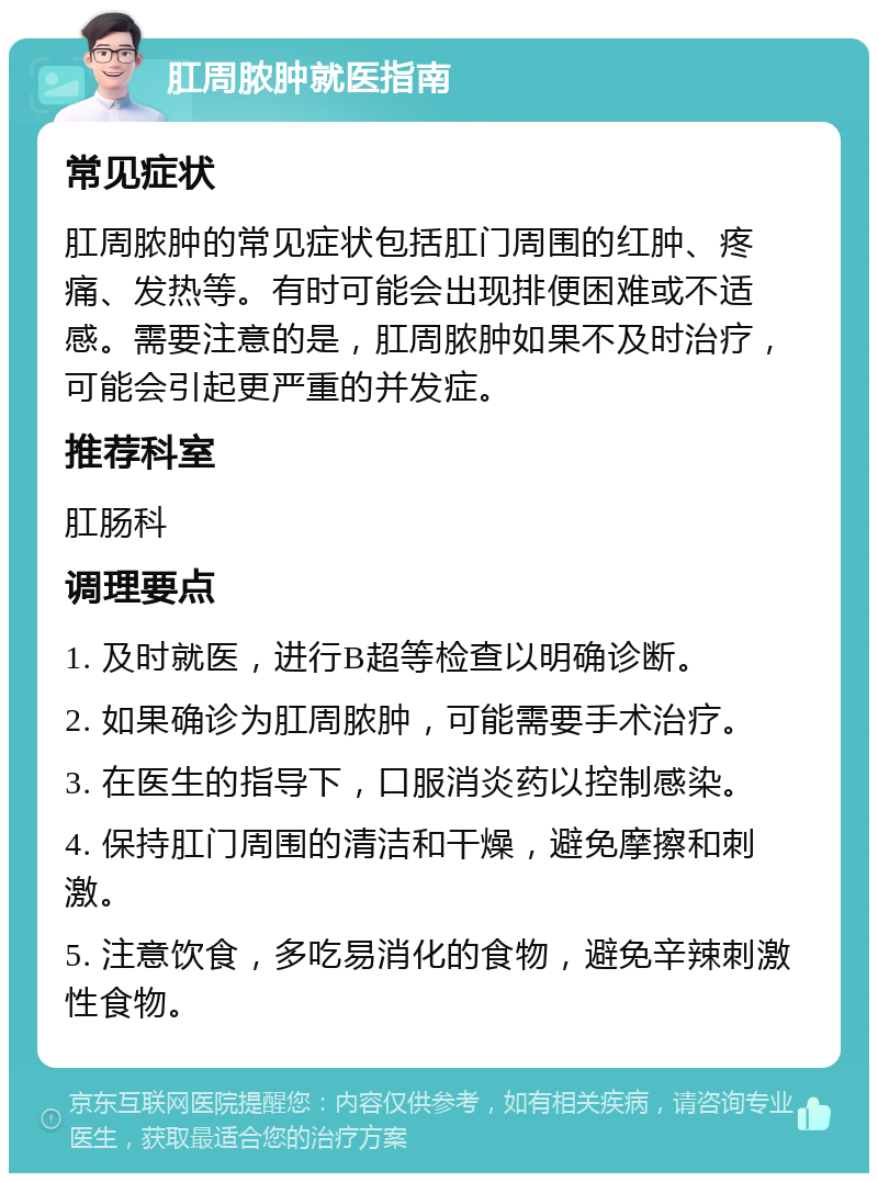 肛周脓肿就医指南 常见症状 肛周脓肿的常见症状包括肛门周围的红肿、疼痛、发热等。有时可能会出现排便困难或不适感。需要注意的是，肛周脓肿如果不及时治疗，可能会引起更严重的并发症。 推荐科室 肛肠科 调理要点 1. 及时就医，进行B超等检查以明确诊断。 2. 如果确诊为肛周脓肿，可能需要手术治疗。 3. 在医生的指导下，口服消炎药以控制感染。 4. 保持肛门周围的清洁和干燥，避免摩擦和刺激。 5. 注意饮食，多吃易消化的食物，避免辛辣刺激性食物。