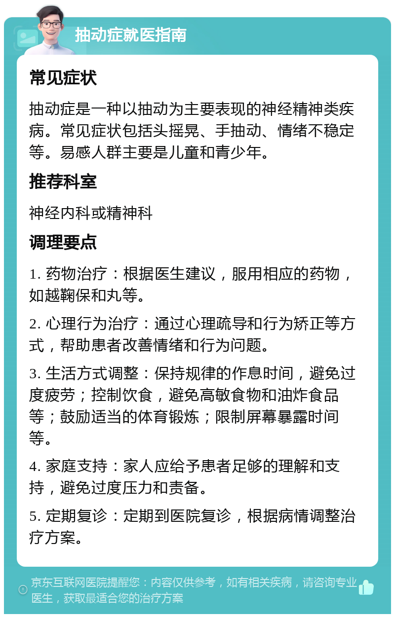 抽动症就医指南 常见症状 抽动症是一种以抽动为主要表现的神经精神类疾病。常见症状包括头摇晃、手抽动、情绪不稳定等。易感人群主要是儿童和青少年。 推荐科室 神经内科或精神科 调理要点 1. 药物治疗：根据医生建议，服用相应的药物，如越鞠保和丸等。 2. 心理行为治疗：通过心理疏导和行为矫正等方式，帮助患者改善情绪和行为问题。 3. 生活方式调整：保持规律的作息时间，避免过度疲劳；控制饮食，避免高敏食物和油炸食品等；鼓励适当的体育锻炼；限制屏幕暴露时间等。 4. 家庭支持：家人应给予患者足够的理解和支持，避免过度压力和责备。 5. 定期复诊：定期到医院复诊，根据病情调整治疗方案。