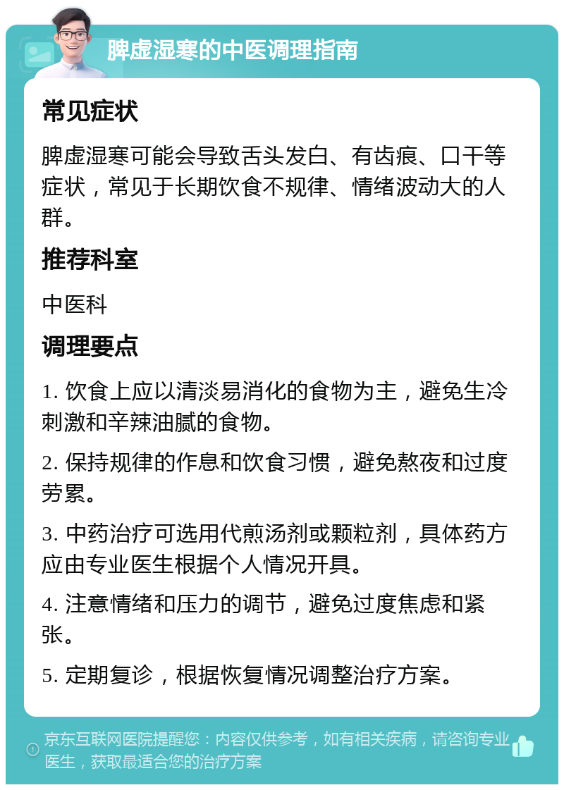 脾虚湿寒的中医调理指南 常见症状 脾虚湿寒可能会导致舌头发白、有齿痕、口干等症状，常见于长期饮食不规律、情绪波动大的人群。 推荐科室 中医科 调理要点 1. 饮食上应以清淡易消化的食物为主，避免生冷刺激和辛辣油腻的食物。 2. 保持规律的作息和饮食习惯，避免熬夜和过度劳累。 3. 中药治疗可选用代煎汤剂或颗粒剂，具体药方应由专业医生根据个人情况开具。 4. 注意情绪和压力的调节，避免过度焦虑和紧张。 5. 定期复诊，根据恢复情况调整治疗方案。