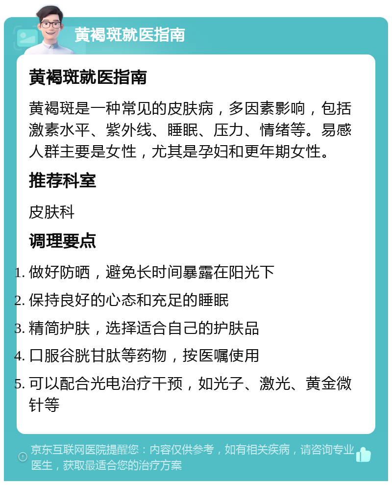 黄褐斑就医指南 黄褐斑就医指南 黄褐斑是一种常见的皮肤病，多因素影响，包括激素水平、紫外线、睡眠、压力、情绪等。易感人群主要是女性，尤其是孕妇和更年期女性。 推荐科室 皮肤科 调理要点 做好防晒，避免长时间暴露在阳光下 保持良好的心态和充足的睡眠 精简护肤，选择适合自己的护肤品 口服谷胱甘肽等药物，按医嘱使用 可以配合光电治疗干预，如光子、激光、黄金微针等