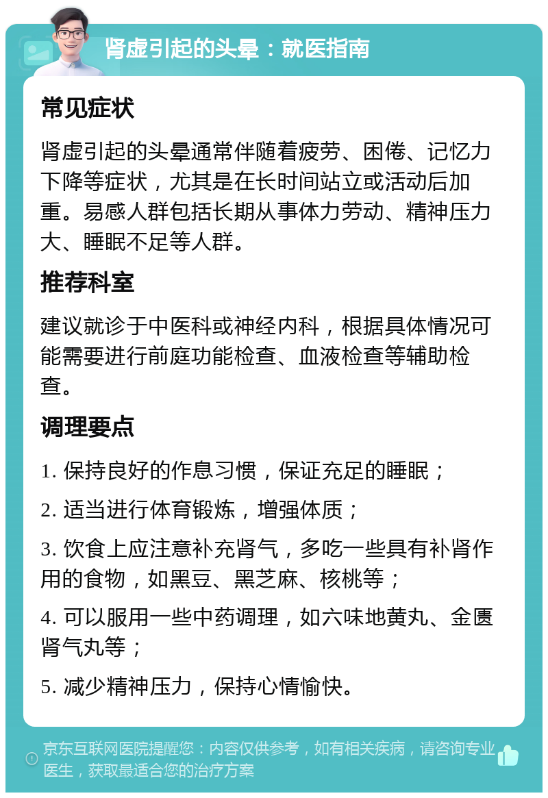 肾虚引起的头晕：就医指南 常见症状 肾虚引起的头晕通常伴随着疲劳、困倦、记忆力下降等症状，尤其是在长时间站立或活动后加重。易感人群包括长期从事体力劳动、精神压力大、睡眠不足等人群。 推荐科室 建议就诊于中医科或神经内科，根据具体情况可能需要进行前庭功能检查、血液检查等辅助检查。 调理要点 1. 保持良好的作息习惯，保证充足的睡眠； 2. 适当进行体育锻炼，增强体质； 3. 饮食上应注意补充肾气，多吃一些具有补肾作用的食物，如黑豆、黑芝麻、核桃等； 4. 可以服用一些中药调理，如六味地黄丸、金匮肾气丸等； 5. 减少精神压力，保持心情愉快。