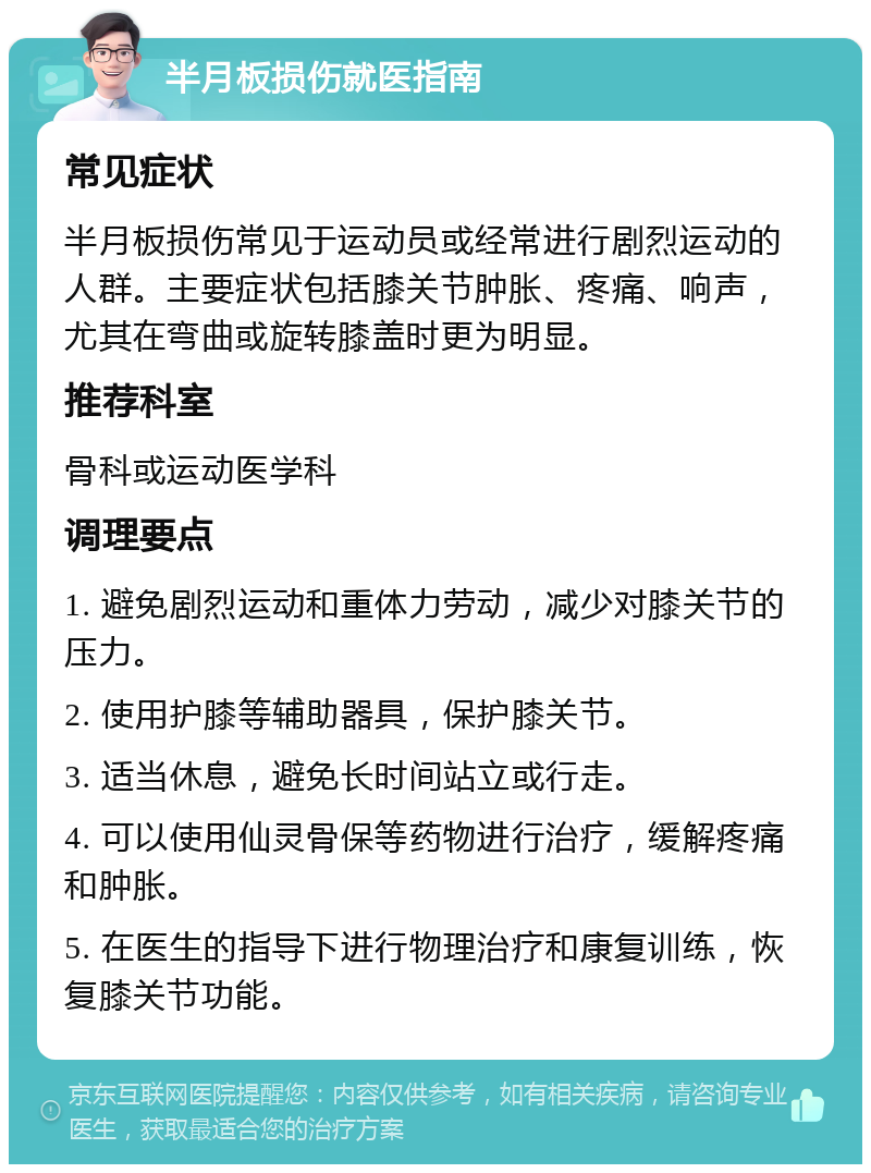 半月板损伤就医指南 常见症状 半月板损伤常见于运动员或经常进行剧烈运动的人群。主要症状包括膝关节肿胀、疼痛、响声，尤其在弯曲或旋转膝盖时更为明显。 推荐科室 骨科或运动医学科 调理要点 1. 避免剧烈运动和重体力劳动，减少对膝关节的压力。 2. 使用护膝等辅助器具，保护膝关节。 3. 适当休息，避免长时间站立或行走。 4. 可以使用仙灵骨保等药物进行治疗，缓解疼痛和肿胀。 5. 在医生的指导下进行物理治疗和康复训练，恢复膝关节功能。