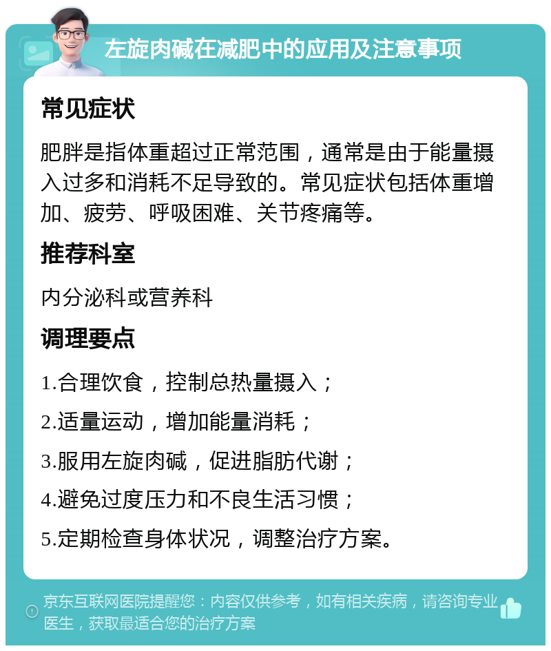 左旋肉碱在减肥中的应用及注意事项 常见症状 肥胖是指体重超过正常范围，通常是由于能量摄入过多和消耗不足导致的。常见症状包括体重增加、疲劳、呼吸困难、关节疼痛等。 推荐科室 内分泌科或营养科 调理要点 1.合理饮食，控制总热量摄入； 2.适量运动，增加能量消耗； 3.服用左旋肉碱，促进脂肪代谢； 4.避免过度压力和不良生活习惯； 5.定期检查身体状况，调整治疗方案。