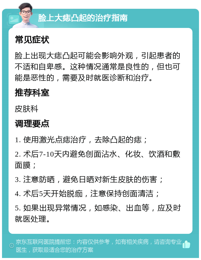 脸上大痣凸起的治疗指南 常见症状 脸上出现大痣凸起可能会影响外观，引起患者的不适和自卑感。这种情况通常是良性的，但也可能是恶性的，需要及时就医诊断和治疗。 推荐科室 皮肤科 调理要点 1. 使用激光点痣治疗，去除凸起的痣； 2. 术后7-10天内避免创面沾水、化妆、饮酒和敷面膜； 3. 注意防晒，避免日晒对新生皮肤的伤害； 4. 术后5天开始脱痂，注意保持创面清洁； 5. 如果出现异常情况，如感染、出血等，应及时就医处理。