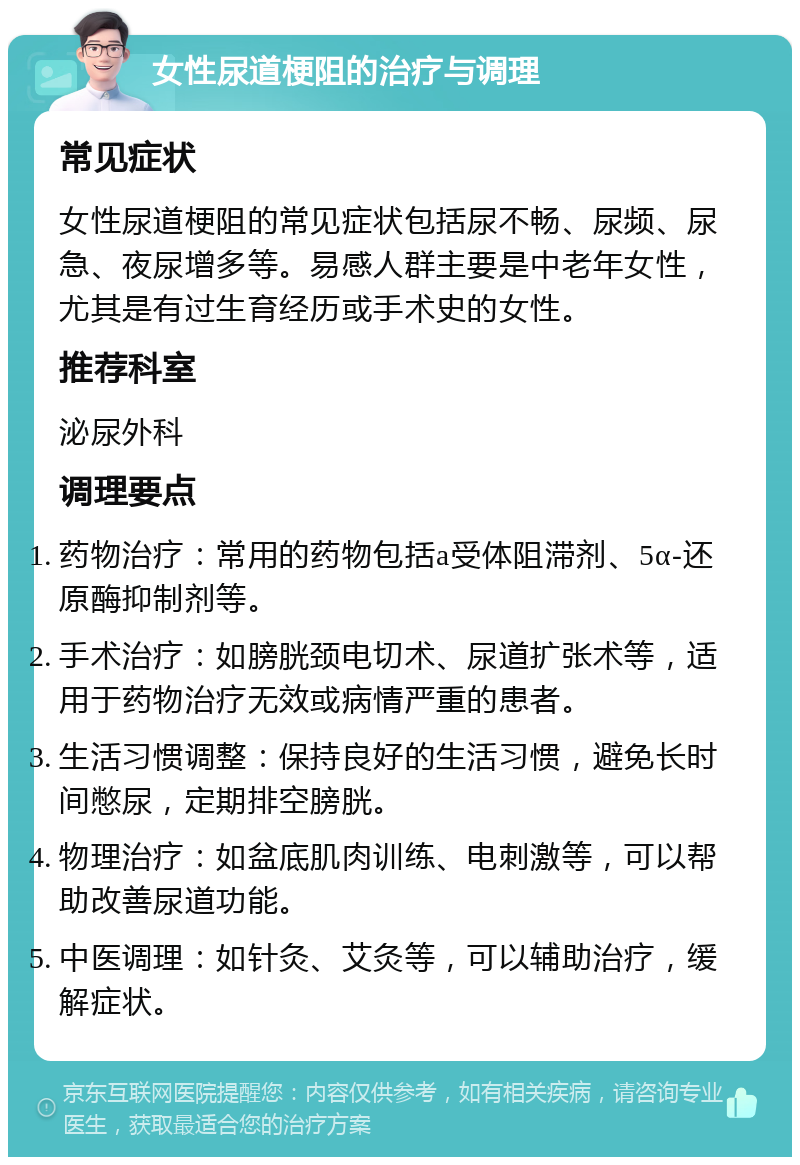 女性尿道梗阻的治疗与调理 常见症状 女性尿道梗阻的常见症状包括尿不畅、尿频、尿急、夜尿增多等。易感人群主要是中老年女性，尤其是有过生育经历或手术史的女性。 推荐科室 泌尿外科 调理要点 药物治疗：常用的药物包括a受体阻滞剂、5α-还原酶抑制剂等。 手术治疗：如膀胱颈电切术、尿道扩张术等，适用于药物治疗无效或病情严重的患者。 生活习惯调整：保持良好的生活习惯，避免长时间憋尿，定期排空膀胱。 物理治疗：如盆底肌肉训练、电刺激等，可以帮助改善尿道功能。 中医调理：如针灸、艾灸等，可以辅助治疗，缓解症状。