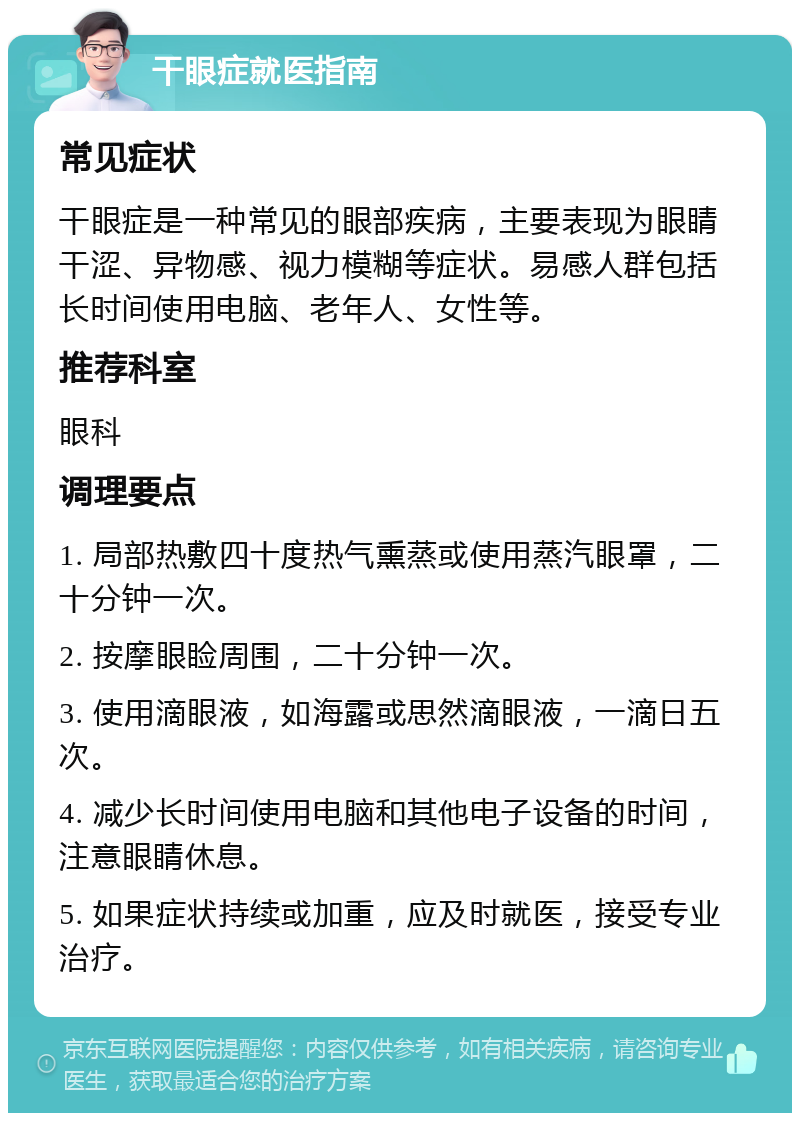 干眼症就医指南 常见症状 干眼症是一种常见的眼部疾病，主要表现为眼睛干涩、异物感、视力模糊等症状。易感人群包括长时间使用电脑、老年人、女性等。 推荐科室 眼科 调理要点 1. 局部热敷四十度热气熏蒸或使用蒸汽眼罩，二十分钟一次。 2. 按摩眼睑周围，二十分钟一次。 3. 使用滴眼液，如海露或思然滴眼液，一滴日五次。 4. 减少长时间使用电脑和其他电子设备的时间，注意眼睛休息。 5. 如果症状持续或加重，应及时就医，接受专业治疗。