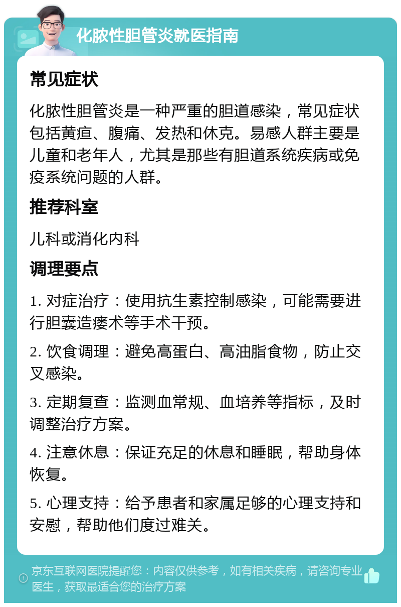 化脓性胆管炎就医指南 常见症状 化脓性胆管炎是一种严重的胆道感染，常见症状包括黄疸、腹痛、发热和休克。易感人群主要是儿童和老年人，尤其是那些有胆道系统疾病或免疫系统问题的人群。 推荐科室 儿科或消化内科 调理要点 1. 对症治疗：使用抗生素控制感染，可能需要进行胆囊造瘘术等手术干预。 2. 饮食调理：避免高蛋白、高油脂食物，防止交叉感染。 3. 定期复查：监测血常规、血培养等指标，及时调整治疗方案。 4. 注意休息：保证充足的休息和睡眠，帮助身体恢复。 5. 心理支持：给予患者和家属足够的心理支持和安慰，帮助他们度过难关。