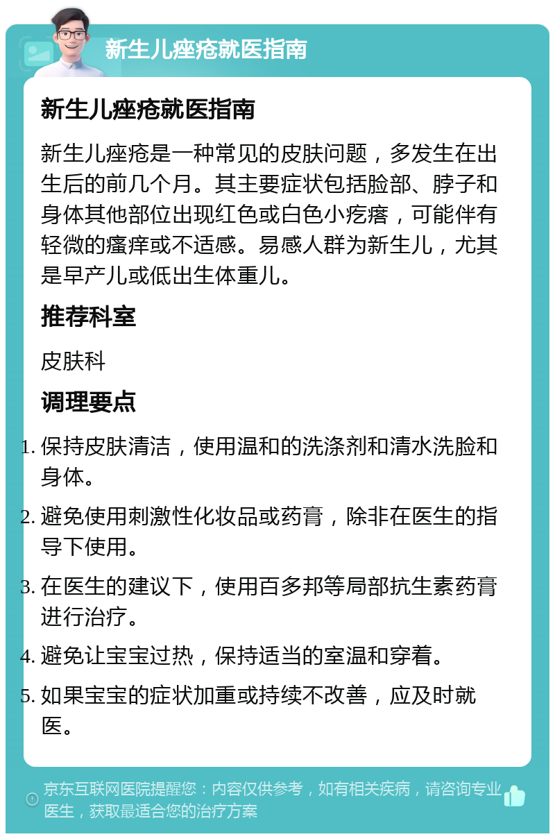 新生儿痤疮就医指南 新生儿痤疮就医指南 新生儿痤疮是一种常见的皮肤问题，多发生在出生后的前几个月。其主要症状包括脸部、脖子和身体其他部位出现红色或白色小疙瘩，可能伴有轻微的瘙痒或不适感。易感人群为新生儿，尤其是早产儿或低出生体重儿。 推荐科室 皮肤科 调理要点 保持皮肤清洁，使用温和的洗涤剂和清水洗脸和身体。 避免使用刺激性化妆品或药膏，除非在医生的指导下使用。 在医生的建议下，使用百多邦等局部抗生素药膏进行治疗。 避免让宝宝过热，保持适当的室温和穿着。 如果宝宝的症状加重或持续不改善，应及时就医。