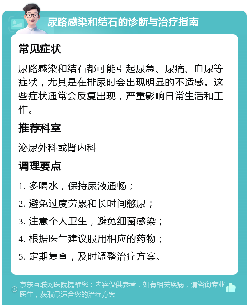 尿路感染和结石的诊断与治疗指南 常见症状 尿路感染和结石都可能引起尿急、尿痛、血尿等症状，尤其是在排尿时会出现明显的不适感。这些症状通常会反复出现，严重影响日常生活和工作。 推荐科室 泌尿外科或肾内科 调理要点 1. 多喝水，保持尿液通畅； 2. 避免过度劳累和长时间憋尿； 3. 注意个人卫生，避免细菌感染； 4. 根据医生建议服用相应的药物； 5. 定期复查，及时调整治疗方案。