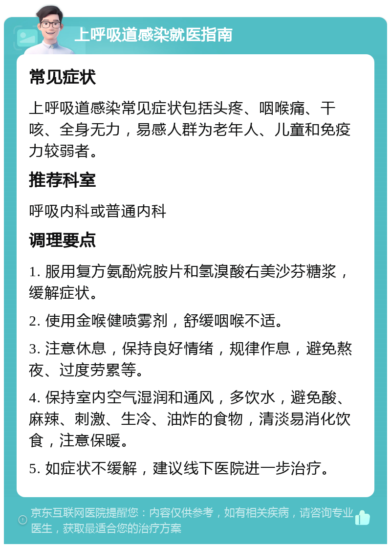 上呼吸道感染就医指南 常见症状 上呼吸道感染常见症状包括头疼、咽喉痛、干咳、全身无力，易感人群为老年人、儿童和免疫力较弱者。 推荐科室 呼吸内科或普通内科 调理要点 1. 服用复方氨酚烷胺片和氢溴酸右美沙芬糖浆，缓解症状。 2. 使用金喉健喷雾剂，舒缓咽喉不适。 3. 注意休息，保持良好情绪，规律作息，避免熬夜、过度劳累等。 4. 保持室内空气湿润和通风，多饮水，避免酸、麻辣、刺激、生冷、油炸的食物，清淡易消化饮食，注意保暖。 5. 如症状不缓解，建议线下医院进一步治疗。