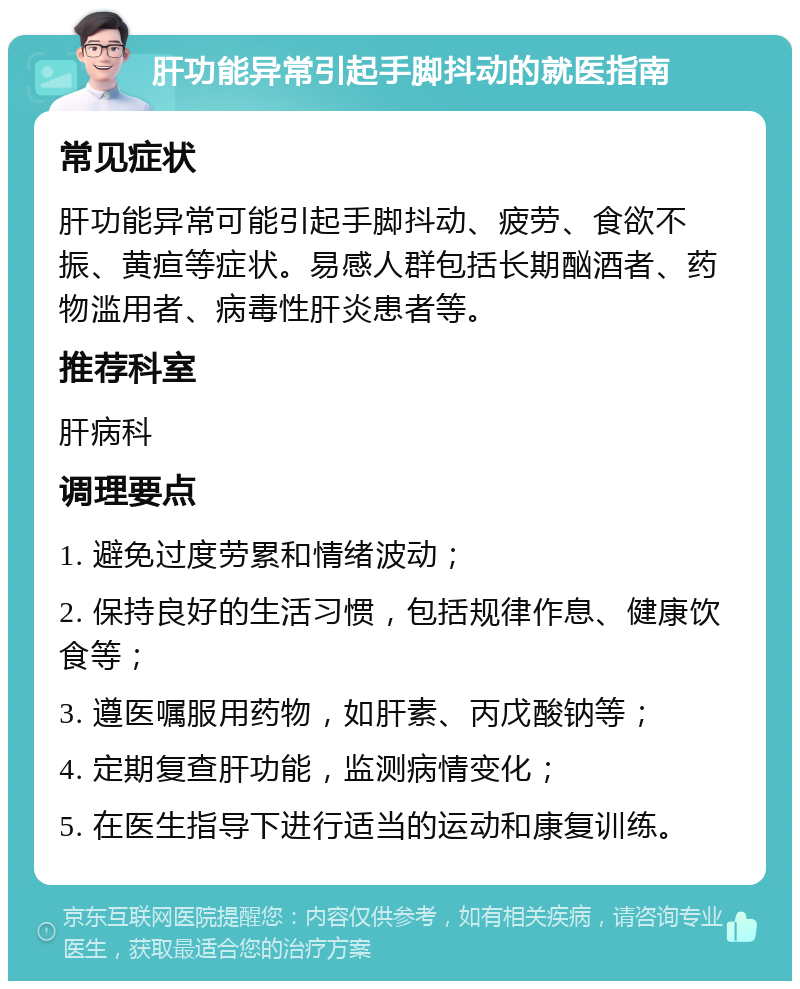 肝功能异常引起手脚抖动的就医指南 常见症状 肝功能异常可能引起手脚抖动、疲劳、食欲不振、黄疸等症状。易感人群包括长期酗酒者、药物滥用者、病毒性肝炎患者等。 推荐科室 肝病科 调理要点 1. 避免过度劳累和情绪波动； 2. 保持良好的生活习惯，包括规律作息、健康饮食等； 3. 遵医嘱服用药物，如肝素、丙戊酸钠等； 4. 定期复查肝功能，监测病情变化； 5. 在医生指导下进行适当的运动和康复训练。