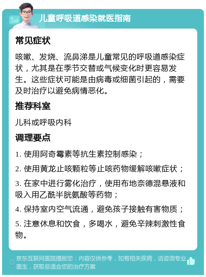 儿童呼吸道感染就医指南 常见症状 咳嗽、发烧、流鼻涕是儿童常见的呼吸道感染症状，尤其是在季节交替或气候变化时更容易发生。这些症状可能是由病毒或细菌引起的，需要及时治疗以避免病情恶化。 推荐科室 儿科或呼吸内科 调理要点 1. 使用阿奇霉素等抗生素控制感染； 2. 使用黄龙止咳颗粒等止咳药物缓解咳嗽症状； 3. 在家中进行雾化治疗，使用布地奈德混悬液和吸入用乙酰半胱氨酸等药物； 4. 保持室内空气流通，避免孩子接触有害物质； 5. 注意休息和饮食，多喝水，避免辛辣刺激性食物。