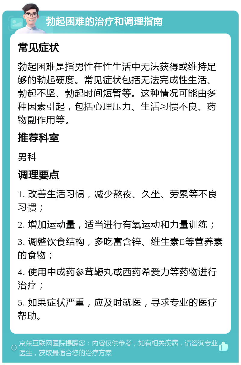 勃起困难的治疗和调理指南 常见症状 勃起困难是指男性在性生活中无法获得或维持足够的勃起硬度。常见症状包括无法完成性生活、勃起不坚、勃起时间短暂等。这种情况可能由多种因素引起，包括心理压力、生活习惯不良、药物副作用等。 推荐科室 男科 调理要点 1. 改善生活习惯，减少熬夜、久坐、劳累等不良习惯； 2. 增加运动量，适当进行有氧运动和力量训练； 3. 调整饮食结构，多吃富含锌、维生素E等营养素的食物； 4. 使用中成药参茸鞭丸或西药希爱力等药物进行治疗； 5. 如果症状严重，应及时就医，寻求专业的医疗帮助。