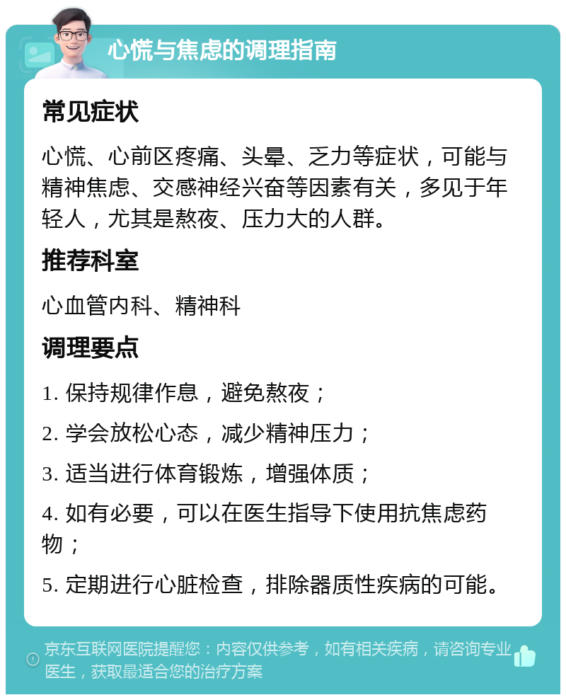 心慌与焦虑的调理指南 常见症状 心慌、心前区疼痛、头晕、乏力等症状，可能与精神焦虑、交感神经兴奋等因素有关，多见于年轻人，尤其是熬夜、压力大的人群。 推荐科室 心血管内科、精神科 调理要点 1. 保持规律作息，避免熬夜； 2. 学会放松心态，减少精神压力； 3. 适当进行体育锻炼，增强体质； 4. 如有必要，可以在医生指导下使用抗焦虑药物； 5. 定期进行心脏检查，排除器质性疾病的可能。