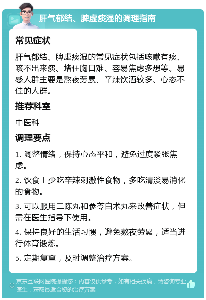 肝气郁结、脾虚痰湿的调理指南 常见症状 肝气郁结、脾虚痰湿的常见症状包括咳嗽有痰、咳不出来痰、堵住胸口难、容易焦虑多想等。易感人群主要是熬夜劳累、辛辣饮酒较多、心态不佳的人群。 推荐科室 中医科 调理要点 1. 调整情绪，保持心态平和，避免过度紧张焦虑。 2. 饮食上少吃辛辣刺激性食物，多吃清淡易消化的食物。 3. 可以服用二陈丸和参苓白术丸来改善症状，但需在医生指导下使用。 4. 保持良好的生活习惯，避免熬夜劳累，适当进行体育锻炼。 5. 定期复查，及时调整治疗方案。