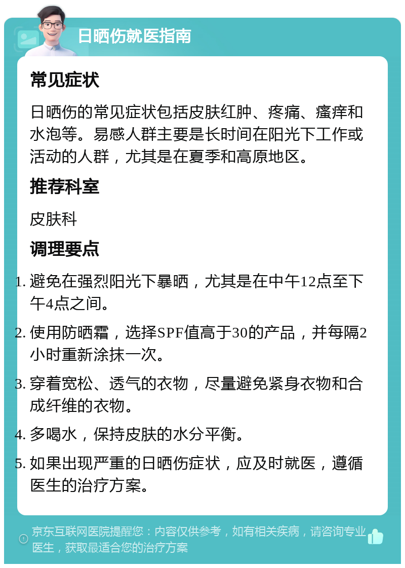 日晒伤就医指南 常见症状 日晒伤的常见症状包括皮肤红肿、疼痛、瘙痒和水泡等。易感人群主要是长时间在阳光下工作或活动的人群，尤其是在夏季和高原地区。 推荐科室 皮肤科 调理要点 避免在强烈阳光下暴晒，尤其是在中午12点至下午4点之间。 使用防晒霜，选择SPF值高于30的产品，并每隔2小时重新涂抹一次。 穿着宽松、透气的衣物，尽量避免紧身衣物和合成纤维的衣物。 多喝水，保持皮肤的水分平衡。 如果出现严重的日晒伤症状，应及时就医，遵循医生的治疗方案。