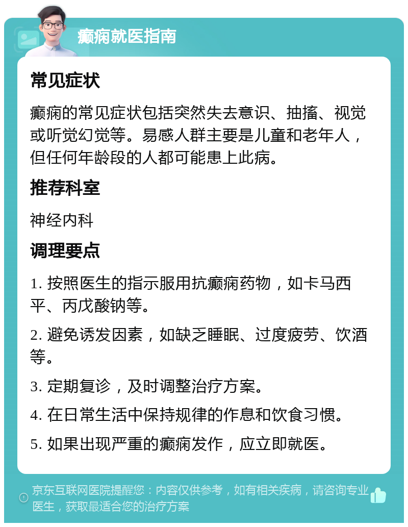 癫痫就医指南 常见症状 癫痫的常见症状包括突然失去意识、抽搐、视觉或听觉幻觉等。易感人群主要是儿童和老年人，但任何年龄段的人都可能患上此病。 推荐科室 神经内科 调理要点 1. 按照医生的指示服用抗癫痫药物，如卡马西平、丙戊酸钠等。 2. 避免诱发因素，如缺乏睡眠、过度疲劳、饮酒等。 3. 定期复诊，及时调整治疗方案。 4. 在日常生活中保持规律的作息和饮食习惯。 5. 如果出现严重的癫痫发作，应立即就医。