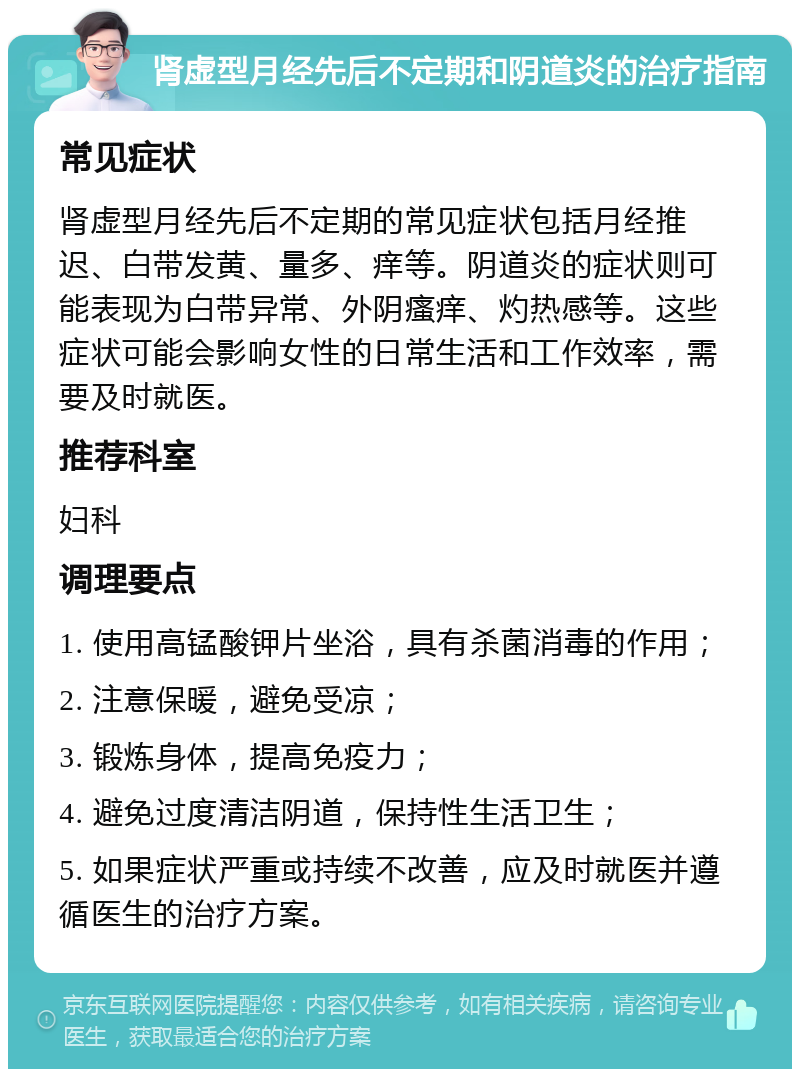 肾虚型月经先后不定期和阴道炎的治疗指南 常见症状 肾虚型月经先后不定期的常见症状包括月经推迟、白带发黄、量多、痒等。阴道炎的症状则可能表现为白带异常、外阴瘙痒、灼热感等。这些症状可能会影响女性的日常生活和工作效率，需要及时就医。 推荐科室 妇科 调理要点 1. 使用高锰酸钾片坐浴，具有杀菌消毒的作用； 2. 注意保暖，避免受凉； 3. 锻炼身体，提高免疫力； 4. 避免过度清洁阴道，保持性生活卫生； 5. 如果症状严重或持续不改善，应及时就医并遵循医生的治疗方案。