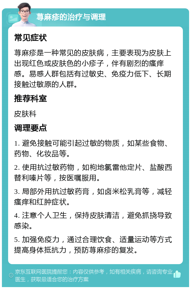 荨麻疹的治疗与调理 常见症状 荨麻疹是一种常见的皮肤病，主要表现为皮肤上出现红色或皮肤色的小疹子，伴有剧烈的瘙痒感。易感人群包括有过敏史、免疫力低下、长期接触过敏原的人群。 推荐科室 皮肤科 调理要点 1. 避免接触可能引起过敏的物质，如某些食物、药物、化妆品等。 2. 使用抗过敏药物，如枸地氯雷他定片、盐酸西替利嗪片等，按医嘱服用。 3. 局部外用抗过敏药膏，如卤米松乳膏等，减轻瘙痒和红肿症状。 4. 注意个人卫生，保持皮肤清洁，避免抓挠导致感染。 5. 加强免疫力，通过合理饮食、适量运动等方式提高身体抵抗力，预防荨麻疹的复发。