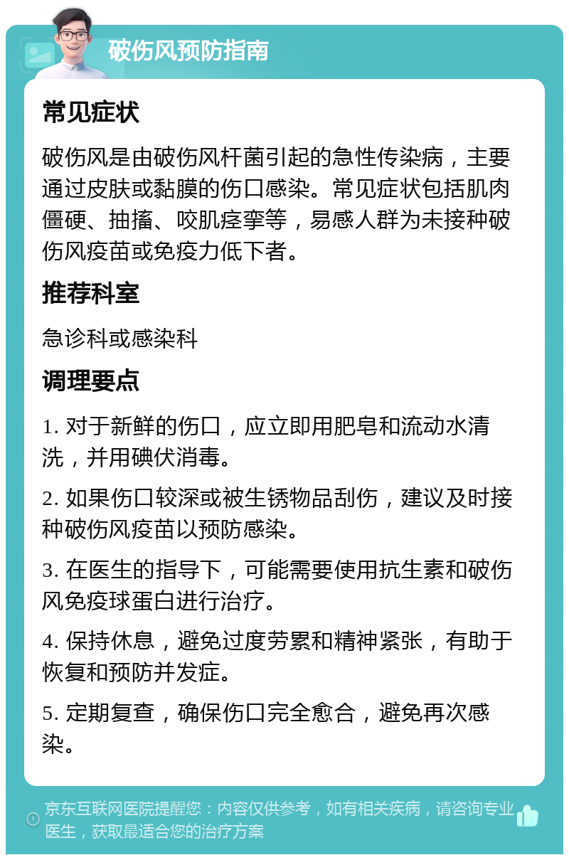 破伤风预防指南 常见症状 破伤风是由破伤风杆菌引起的急性传染病，主要通过皮肤或黏膜的伤口感染。常见症状包括肌肉僵硬、抽搐、咬肌痉挛等，易感人群为未接种破伤风疫苗或免疫力低下者。 推荐科室 急诊科或感染科 调理要点 1. 对于新鲜的伤口，应立即用肥皂和流动水清洗，并用碘伏消毒。 2. 如果伤口较深或被生锈物品刮伤，建议及时接种破伤风疫苗以预防感染。 3. 在医生的指导下，可能需要使用抗生素和破伤风免疫球蛋白进行治疗。 4. 保持休息，避免过度劳累和精神紧张，有助于恢复和预防并发症。 5. 定期复查，确保伤口完全愈合，避免再次感染。