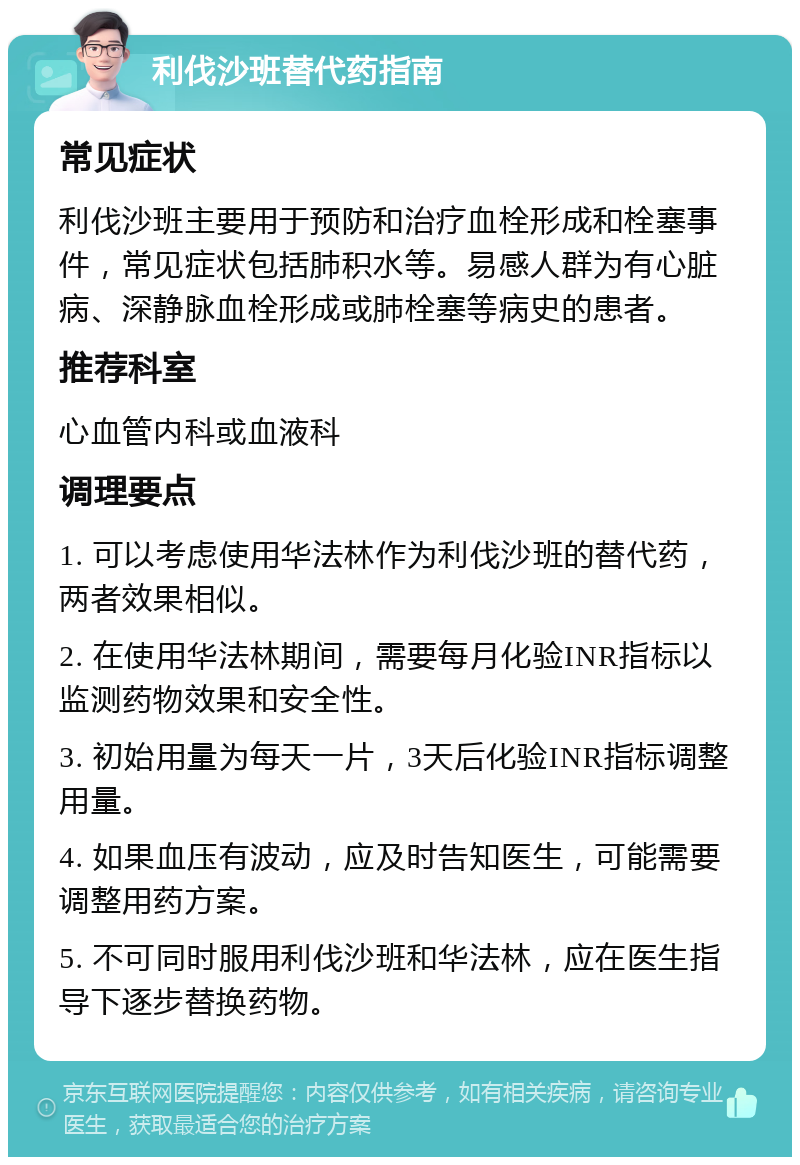 利伐沙班替代药指南 常见症状 利伐沙班主要用于预防和治疗血栓形成和栓塞事件，常见症状包括肺积水等。易感人群为有心脏病、深静脉血栓形成或肺栓塞等病史的患者。 推荐科室 心血管内科或血液科 调理要点 1. 可以考虑使用华法林作为利伐沙班的替代药，两者效果相似。 2. 在使用华法林期间，需要每月化验INR指标以监测药物效果和安全性。 3. 初始用量为每天一片，3天后化验INR指标调整用量。 4. 如果血压有波动，应及时告知医生，可能需要调整用药方案。 5. 不可同时服用利伐沙班和华法林，应在医生指导下逐步替换药物。