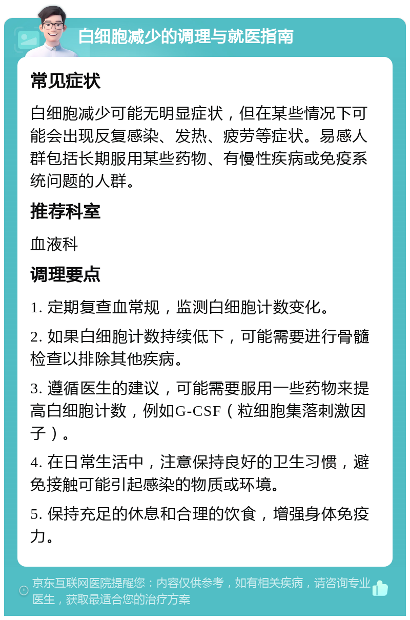 白细胞减少的调理与就医指南 常见症状 白细胞减少可能无明显症状，但在某些情况下可能会出现反复感染、发热、疲劳等症状。易感人群包括长期服用某些药物、有慢性疾病或免疫系统问题的人群。 推荐科室 血液科 调理要点 1. 定期复查血常规，监测白细胞计数变化。 2. 如果白细胞计数持续低下，可能需要进行骨髓检查以排除其他疾病。 3. 遵循医生的建议，可能需要服用一些药物来提高白细胞计数，例如G-CSF（粒细胞集落刺激因子）。 4. 在日常生活中，注意保持良好的卫生习惯，避免接触可能引起感染的物质或环境。 5. 保持充足的休息和合理的饮食，增强身体免疫力。