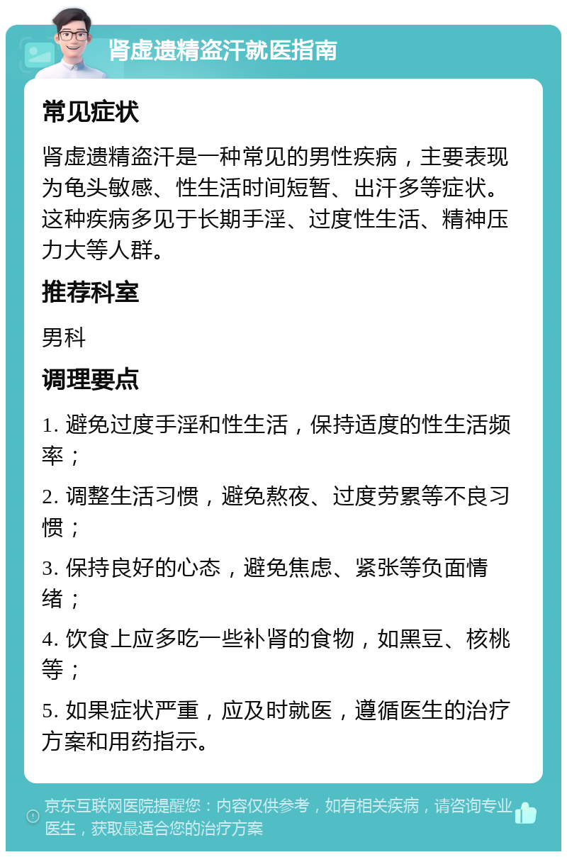 肾虚遗精盗汗就医指南 常见症状 肾虚遗精盗汗是一种常见的男性疾病，主要表现为龟头敏感、性生活时间短暂、出汗多等症状。这种疾病多见于长期手淫、过度性生活、精神压力大等人群。 推荐科室 男科 调理要点 1. 避免过度手淫和性生活，保持适度的性生活频率； 2. 调整生活习惯，避免熬夜、过度劳累等不良习惯； 3. 保持良好的心态，避免焦虑、紧张等负面情绪； 4. 饮食上应多吃一些补肾的食物，如黑豆、核桃等； 5. 如果症状严重，应及时就医，遵循医生的治疗方案和用药指示。