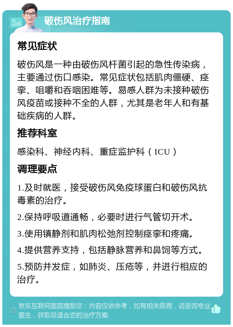 破伤风治疗指南 常见症状 破伤风是一种由破伤风杆菌引起的急性传染病，主要通过伤口感染。常见症状包括肌肉僵硬、痉挛、咀嚼和吞咽困难等。易感人群为未接种破伤风疫苗或接种不全的人群，尤其是老年人和有基础疾病的人群。 推荐科室 感染科、神经内科、重症监护科（ICU） 调理要点 1.及时就医，接受破伤风免疫球蛋白和破伤风抗毒素的治疗。 2.保持呼吸道通畅，必要时进行气管切开术。 3.使用镇静剂和肌肉松弛剂控制痉挛和疼痛。 4.提供营养支持，包括静脉营养和鼻饲等方式。 5.预防并发症，如肺炎、压疮等，并进行相应的治疗。