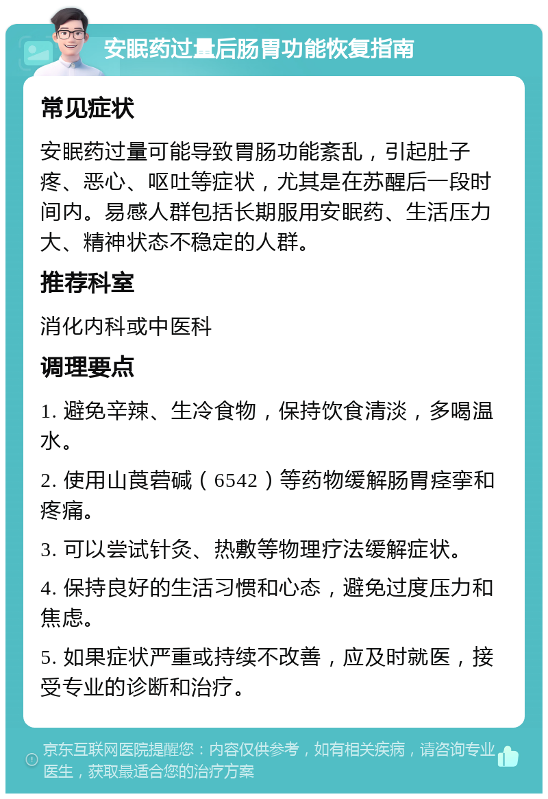 安眠药过量后肠胃功能恢复指南 常见症状 安眠药过量可能导致胃肠功能紊乱，引起肚子疼、恶心、呕吐等症状，尤其是在苏醒后一段时间内。易感人群包括长期服用安眠药、生活压力大、精神状态不稳定的人群。 推荐科室 消化内科或中医科 调理要点 1. 避免辛辣、生冷食物，保持饮食清淡，多喝温水。 2. 使用山莨菪碱（6542）等药物缓解肠胃痉挛和疼痛。 3. 可以尝试针灸、热敷等物理疗法缓解症状。 4. 保持良好的生活习惯和心态，避免过度压力和焦虑。 5. 如果症状严重或持续不改善，应及时就医，接受专业的诊断和治疗。