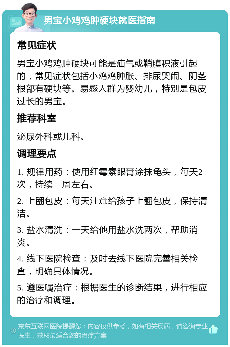 男宝小鸡鸡肿硬块就医指南 常见症状 男宝小鸡鸡肿硬块可能是疝气或鞘膜积液引起的，常见症状包括小鸡鸡肿胀、排尿哭闹、阴茎根部有硬块等。易感人群为婴幼儿，特别是包皮过长的男宝。 推荐科室 泌尿外科或儿科。 调理要点 1. 规律用药：使用红霉素眼膏涂抹龟头，每天2次，持续一周左右。 2. 上翻包皮：每天注意给孩子上翻包皮，保持清洁。 3. 盐水清洗：一天给他用盐水洗两次，帮助消炎。 4. 线下医院检查：及时去线下医院完善相关检查，明确具体情况。 5. 遵医嘱治疗：根据医生的诊断结果，进行相应的治疗和调理。